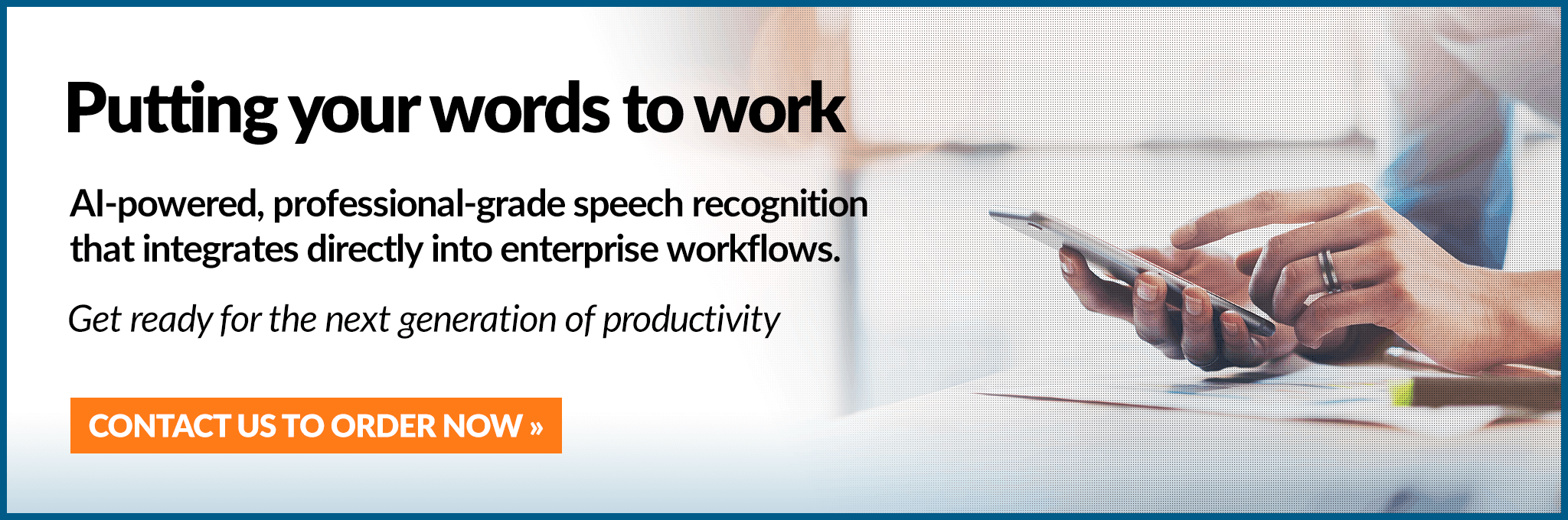 Putting your words to work. AI-powered, professional-grade speech recognitionthat integrates directly into enterprise workflows. Get ready for the next generation of productivity.